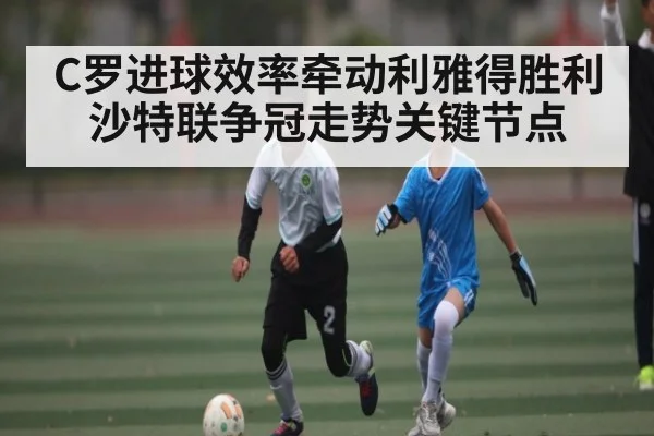 C罗进球效率牵动利雅得胜利沙特联争冠走势关键节点