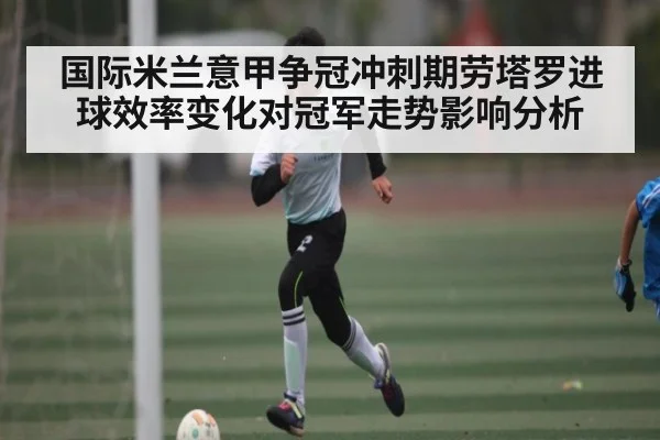 国际米兰意甲争冠冲刺期劳塔罗进球效率变化对冠军走势影响分析